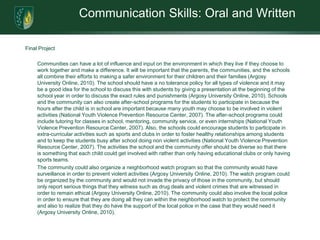 Communication Skills: Oral and WrittenFinal Project Communities can have a lot of influence and input on the environment in which they live if they choose to work together and make a difference. It will be important that the parents, the communities, and the schools all combine their efforts to making a safer environment for their children and their families (Argosy University Online, 2010). The school should have a no tolerance policy for all types of violence and it may be a good idea for the school to discuss this with students by giving a presentation at the beginning of the school year in order to discuss the exact rules and punishments (Argosy University Online, 2010). Schools and the community can also create after-school programs for the students to participate in because the hours after the child is in school are important because many youth may choose to be involved in violent activities (National Youth Violence Prevention Resource Center, 2007). The after-school programs could include tutoring for classes in school, mentoring, community service, or even internships (National Youth Violence Prevention Resource Center, 2007). Also, the schools could encourage students to participate in extra-curricular activities such as sports and clubs in order to foster healthy relationships among students and to keep the students busy after school doing non violent activities (National Youth Violence Prevention Resource Center, 2007). The activities the school and the community offer should be diverse so that there is something that each child could get involved with rather than only having educational clubs or only having sports teams. 	The community could also organize a neighborhood watch program so that the community would have surveillance in order to prevent violent activities (Argosy University Online, 2010). The watch program could be organized by the community and would not invade the privacy of those in the community, but should only report serious things that they witness such as drug deals and violent crimes that are witnessed in order to remain ethical (Argosy University Online, 2010). The community could also involve the local police in order to ensure that they are doing all they can within the neighborhood watch to protect the community and also to realize that they do have the support of the local police in the case that they would need it (Argosy University Online, 2010). 
