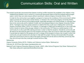 Communication Skills: Oral and WrittenThe student would also recommend that classes involving conflict resolution be available to the children in the neighborhood whether it be in school or a community sponsored class so that the students will be taught ways in which they can solve issues without resorting to violence (Argosy University Online, 2010). 	In order for the community to put together a program to improve the conditions of the environment it will be vital to increase the community’s social interest, or interest in the community (Argosy University Online, 2010). This can be done by encouraging people, especially teenagers and retired people, to volunteer their time to the community and to making it a safer and more pleasant place to live (Argosy University Online, 2010). Teenagers may have certain passions or talents that they could use in helping their community (Argosy University Online, 2010). For instance, if a teenager is really good at listening he or she could offer to be a mentor to some of the younger children in the community. Or if there is a retired teacher in the community he or she could offer tutoring services in order to help the students. Overall the community will all need to be told what the goal is for this program and have a plan as to how to make their goals a reality. It would also be helpful for the people who are in charge of this program to have a list of ways in which the community can get involved and volunteer to help with this project. Having a list would allow the people within the community to have an idea of the types of things that can be done so that they cannot say that they did not know how they could get involved and be a help. ReferencesArgosy University Online (2010). Children and Violence Lecture Notes. Retrieved on February 24, 2010 from http://www.myeclassonline.comNational Youth Violence Prevention Resource Center. (2007). After School Programs Fact Sheet. Retrieved from http://www.safeyouth.org/scripts/facts/afterschool.asp