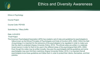 Ethics and Diversity AwarenessEthics in Psychology Course Project  Course Code: PSY430 Submitted by: Tiffany Griffin Date: 4-23-2010 Final ProjectThe American Psychological Association (APA) has created a set of rules and guidelines for psychologists to follow known as the Ethical Principles of Psychologists and Code of Conduct (APA, 2002). Within the field of psychology it is important for the behaviors of the psychologists to be regulated in order to make sure that the client is protected (Argosy University Online, 2010). The ethical codes are written in a relatively broad manner in order for them to be used in the different areas of the psychological field (APA, 2002). Even though the codes may be written broadly, they give the psychologists definite guidelines and some psychologists may even find them restrictive (Argosy University Online, 2010). It is important that all psychologists know these guidelines and follow them in order to protect their clients, themselves, and their practice.