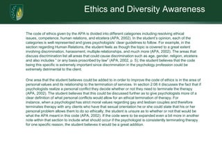 Ethics and Diversity Awareness	The code of ethics given by the APA is divided into different categories including resolving ethical issues, competence, human relations, and etcetera (APA, 2002). In the student’s opinion, each of the categories is well represented and gives psychologists’ clear guidelines to follow. For example, in the section regarding Human Relations, the student feels as though the topic is covered to a great extent involving discrimination, harassment, multiple relationships, and much more (APA, 2002). The areas that discuss discrimination list all areas that could cause discrimination such as age, gender, religion, etcetera and also includes “ or any basis proscribed by law” (APA, 2002, p. 5); the student believes that the code being this specific is extremely important since discrimination in the psychology profession could be extremely detrimental to the client. 	One area that the student believes could be added to in order to improve the code of ethics is in the area of personal values and its relationship to the termination of services. In section 2.06 it discusses the fact that if psychologists realize a personal conflict they decide whether or not they need to terminate the therapy (APA, 2002). The student believes that this could be discussed further as to give psychologists more of a clear definition of what personal conflicts would allow for an ethical termination of therapy. For instance, when a psychologist has strict moral values regarding gay and lesbian couples and therefore terminates therapy with any clients who have that sexual orientation he or she could state that his or her personal problem allows them to do so ethically; the student is unsure as to whether or not that would be what the APA meant in this code (APA, 2002). If the code were to be expanded even a bit more in another note within that section to include what should occur if the psychologist is consistently terminating therapy for one specific reason, the student believes it would be a great addition. 
