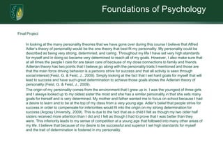 Foundations of PsychologyFinal Project In looking at the many personality theories that we have gone over during this course I believe that Alfred Adler’s theory of personality would be the one theory that best fit my personality. My personality could be described as being very strong, determined, and caring. Throughout my life I have set very high standards for myself and in doing so became very determined to reach all of my goals. However, I also make sure that at all times the people I care for are taken care of because of my close connections to family and friends. Adlerian theory has two points that I believe go along with the personality traits I mentioned and those are that the main force driving behavior is a persons strive for success and that all activity is seen through social interest (Feist, G. & Feist, J., 2009). Simply looking at the fact that I set hard goals for myself that will lead to success and have such great determination to achieve those goals shows the Adlerian theory of personality (Feist, G. & Feist, J., 2009).	The origin of my personality comes from the environment that I grew up in. I was the youngest of three girls and I always looked up to my oldest sister the most and she has a similar personality in that she sets many goals for herself and is very determined. My mother and father wanted me to focus on school because I had a desire to learn and to be at the top of my class from a very young age. Adler’s belief that people strive for success in order to compensate for inferiorities would fit into the origin on my strong determination for success (Argosy University, 2009). This is due to the fact that as a child I felt as though my two older half sisters received more attention than I did and I felt as though I had to prove that I was better than they were. This inferiority leads to my sense of competition at a young age that followed into many other areas of my life. I believe that because of my desire to be successful and superior I set high standards for myself and the trait of determination is fostered in my personality. 