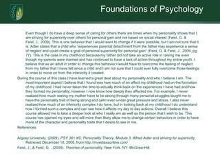 Foundations of Psychology	Even though I do have a deep sense of caring for others there are times when my personality shows that I am striving for superiority over others for personal gain and not based on social interest (Feist, G. & Feist, J., 2009). This is one behavior that I would want to change if it were possible, but I am not sure that it is. Adler states that a child who “experiences parental detachment from the father may experience a sense of neglect and could create a goal of personal superiority for personal gain” (Feist, G. & Feist, J., 2009, pg. 77). This is the case in my childhood because my father did not take an active role in raising me even though my parents were married and has continued to have a lack of action throughout my entire youth. I believe that as an adult in order to change this behavior I would have to overcome the feeling of neglect from my father that I have felt since a child and I am not sure that I could ever fully overcome those feelings in order to move on from the inferiority it created. During the course of this class I have learned a great deal about my personality and who I believe I am. The most important aspect I believe that I found was how much of an affect my childhood had on the formation of my childhood. I had never taken the time to actually think back on the experiences I have had and how they formed my personality; however I now know how deeply they affected me. For example, I never realized how much seeing my mother have to be strong through many personal struggles taught me to have the personality trait of being strong and calm even under great pressure and stress. I also never realized how much of an inferiority complex I do have, but in looking back at my childhood I do understand how I formed such a complex and can see how it affects my day to day actions. Overall I believe this course allowed me to take a deeper look at who I really am as well as the person that I wish to be. This course has opened my eyes and will more than likely allow me to change certain behaviors in order to have more of the character and personality traits that I desire to see in me. References Argosy University. (2009). PSY 361 XC: Personality Theory: Module 3: Alfred Adler and striving for superiority. Retrieved December 18, 2009, from http://myeclassonline.com/Feist, J., & Feist, G. . (2009). Theories of personality. New York, NY: McGraw-Hill.