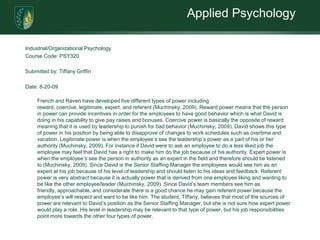 Applied PsychologyIndustrial/Organizational Psychology Course Code: PSY320 Submitted by: Tiffany Griffin Date: 8-20-09French and Raven have developed five different types of power including reward, coercive, legitimate, expert, and referent (Muchinsky, 2009). Reward power means that the person in power can provide incentives in order for the employees to have good behavior which is what David is doing in his capability to give pay raises and bonuses. Coercive power is basically the opposite of reward meaning that it is used by leadership to punish for bad behavior (Muchinsky, 2009). David shows this type of power in his position by being able to disapprove of changes to work schedules such as overtime and vacation. Legitimate power is when the employee’s see the leadership’s power as a part of his or her authority (Muchinsky, 2009). For instance if David were to ask an employee to do a less liked job the employee may feel that David has a right to make him do the job because of his authority. Expert power is when the employee’s see the person in authority as an expert in the field and therefore should be listened to (Muchinsky, 2009). Since David is the Senior Staffing Manager the employees would see him as an expert at his job because of his level of leadership and should listen to his ideas and feedback. Referent power is very abstract because it is actually power that is derived from one employee liking and wanting to be like the other employee/leader (Muchinsky, 2009). Since David’s team members see him as friendly, approachable, and considerate there is a good chance he may gain referent power because the employee’s will respect and want to be like him. The student, Tiffany, believes that most of the sources of power are relevant to David’s position as the Senior Staffing Manager, but she is not sure how expert power would play a role. His level in leadership may be relevant to that type of power, but his job responsibilities point more towards the other four types of power. 