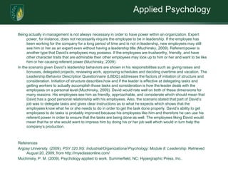 Applied PsychologyBeing actually in management is not always necessary in order to have power within an organization. Expert power, for instance, does not necessarily require the employee to be in leadership. If the employee has been working for the company for a long period of time and is not in leadership, new employees may still see him or her as an expert even without having a leadership title (Muchinsky, 2009). Referent power is another type that David’s employees may possess. If the employees are trustworthy, friendly, and have other character traits that are admirable then other employees may look up to him or her and want to be like him or her causing referent power (Muchinsky, 2009). In the scenario given David’s leadership behaviors are shown in his responsibilities such as giving raises and bonuses, delegated projects, reviewing work, approving schedules and deciding overtime and vacation. The Leadership Behavior Description Questionnaire (LBDQ) addresses the factors of initiation of structure and consideration. Initiation of structure describes how and if the leader is effective at delegating tasks and getting workers to actually accomplish those tasks and consideration is how the leader deals with the employees on a personal level (Muchinsky, 2009). David would rate well on both of these dimensions for many reasons. His employees see him as friendly, approachable, and considerate which should mean that David has a good personal relationship with his employees. Also, the scenario stated that part of David’s job was to delegate tasks and gives clear instructions as to what he expects which shows that the employees know what he or she needs to do in order to get the task done properly. David’s ability to get employees to do tasks is probably improved because his employees like him and therefore he can use his referent power in order to ensure that the tasks are being done as well. The employees liking David would mean that he or she would want to impress him by doing his or her job well which would in turn help the company’s production.   ReferencesArgosy University. (2009). PSY 320 XG: Industrial/Organizational Psychology: Module 8: Leadership. Retrieved August 20, 2009, from http://myeclassonline.com/ Muchinsky, P. M. (2009). Psychology applied to work. Summerfield, NC: Hypergraphic Press, Inc..