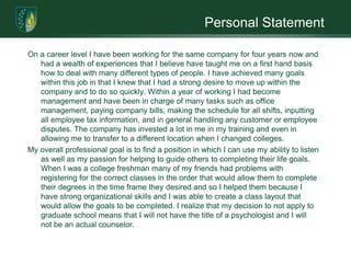 Personal StatementOn a career level I have been working for the same company for four years now and had a wealth of experiences that I believe have taught me on a first hand basis how to deal with many different types of people. I have achieved many goals within this job in that I knew that I had a strong desire to move up within the company and to do so quickly. Within a year of working I had become management and have been in charge of many tasks such as office management, paying company bills, making the schedule for all shifts, inputting all employee tax information, and in general handling any customer or employee disputes. The company has invested a lot in me in my training and even in allowing me to transfer to a different location when I changed colleges. My overall professional goal is to find a position in which I can use my ability to listen as well as my passion for helping to guide others to completing their life goals. When I was a college freshman many of my friends had problems with registering for the correct classes in the order that would allow them to complete their degrees in the time frame they desired and so I helped them because I have strong organizational skills and I was able to create a class layout that would allow the goals to be completed. I realize that my decision to not apply to graduate school means that I will not have the title of a psychologist and I will not be an actual counselor. 