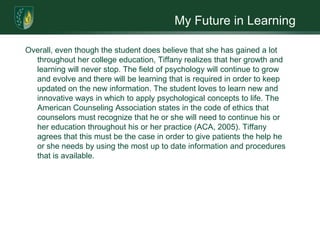 My Future in LearningOverall, even though the student does believe that she has gained a lot throughout her college education, Tiffany realizes that her growth and learning will never stop. The field of psychology will continue to grow and evolve and there will be learning that is required in order to keep updated on the new information. The student loves to learn new and innovative ways in which to apply psychological concepts to life. The American Counseling Association states in the code of ethics that counselors must recognize that he or she will need to continue his or her education throughout his or her practice (ACA, 2005). Tiffany agrees that this must be the case in order to give patients the help he or she needs by using the most up to date information and procedures that is available. 