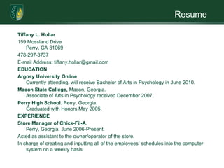 ResumeTiffany L. Hollar159 Mossland DrivePerry, GA 31069478-297-3737E-mail Address: tiffany.hollar@gmail.comEDUCATIONArgosy University OnlineCurrently attending, will receive Bachelor of Arts in Psychology in June 2010.Macon State College, Macon, Georgia.  Associate of Arts in Psychology received December 2007.Perry High School. Perry, Georgia.  Graduated with Honors May 2005. EXPERIENCEStore Manager of Chick-Fil-A.  Perry, Georgia. June 2006-Present. Acted as assistant to the owner/operator of the store. In charge of creating and inputting all of the employees’ schedules into the computer system on a weekly basis. 