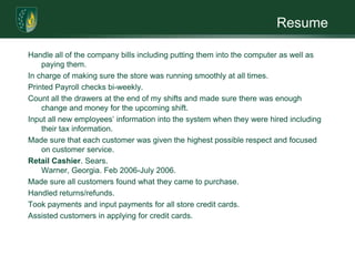 ResumeHandle all of the company bills including putting them into the computer as well as paying them. In charge of making sure the store was running smoothly at all times. Printed Payroll checks bi-weekly. Count all the drawers at the end of my shifts and made sure there was enough change and money for the upcoming shift. Input all new employees’ information into the system when they were hired including their tax information. Made sure that each customer was given the highest possible respect and focused on customer service.Retail Cashier. Sears.  Warner, Georgia. Feb 2006-July 2006. Made sure all customers found what they came to purchase. Handled returns/refunds. Took payments and input payments for all store credit cards. Assisted customers in applying for credit cards.  