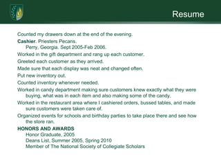ResumeCounted my drawers down at the end of the evening. Cashier. Priesters Pecans.  Perry, Georgia. Sept 2005-Feb 2006. Worked in the gift department and rang up each customer. Greeted each customer as they arrived. Made sure that each display was neat and changed often. Put new inventory out. Counted inventory whenever needed. Worked in candy department making sure customers knew exactly what they were buying, what was in each item and also making some of the candy. Worked in the restaurant area where I cashiered orders, bussed tables, and made sure customers were taken care of.  Organized events for schools and birthday parties to take place there and see how the store ran.  HONORS AND AWARDSHonor Graduate, 2005  Deans List, Summer 2005, Spring 2010Member of The National Society of Collegiate Scholars   