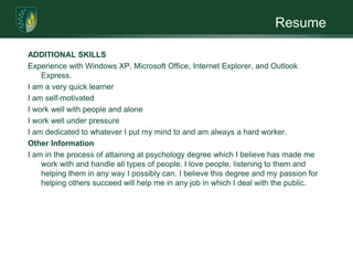 ResumeADDITIONAL SKILLSExperience with Windows XP, Microsoft Office, Internet Explorer, and Outlook Express.  I am a very quick learner I am self-motivated I work well with people and alone I work well under pressure I am dedicated to whatever I put my mind to and am always a hard worker.  Other InformationI am in the process of attaining at psychology degree which I believe has made me work with and handle all types of people. I love people, listening to them and helping them in any way I possibly can. I believe this degree and my passion for helping others succeed will help me in any job in which I deal with the public.