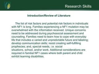 Research SkillsIntroduction/Review of LiteratureMany persons diagnosed with NF1 wear psychological “masks” as a way of coping with the cosmetic burden of appearance and esteem. They are also impacted by pain and weakness, Unidentified Bright Objects (UBOs) or “NF spots,” underdeveloped language skills, and visuospatial functioning, a lower than average IQ, and poor academic achievement. (Learning disabilities are prevalent in 40-60% of cases.) An atypical psychological factor is the constant fear of a benign tumor becoming cancerous. Malignancy onset occurs earlier and more frequently (5-15% higher) in patients with NF1 when compared to the general population (Smith, 1986; Gaff & Clarke, 2007; Radtke et al., 2007).