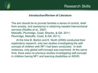 Research SkillsIntroduction/Review of LiteratureIndividuals with NF1, especially children, are often socially impaired. Making and maintaining friendships is difficult. Ridicule and rejection by peers is common. A major psychosocial risk factor is the existence of Attention Deficit Disorder (ADD) with, and without, hyperactivity (39% incidence rate) (Barton & North, 2004; Radtke et al., 2007).