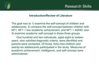 Research SkillsIntroduction/Review of LiteratureThe list of risk factors and potential risk factors in individuals with NF1 is long. Families experiencing a NF1 mutation may be overwhelmed with the information received. Unique concerns need to be addressed during psychosocial assessment and counseling. Families need to learn how to cope with everyday life that includes a varied and unpredictable future and labeling; develop communication skills; resist creating self-fulfilling prophecies; and, special needs, i.e. social situations, school, and/or work. Additional considerations are required in familial NF1 cases where both parent and child exhibit learning disabilities. 