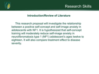 Research SkillsIntroduction/Review of LiteratureThe goal was to 1) examine the self-concept of children and adolescents; 2) compare the self-concept between children with NF1, NF1 + low academic achievement, and NF1 + ADHD; and 3) examine academic self-concept in these three groups.One hundred and two individuals, aged eight to sixteen years, who satisfied diagnostic criteria, were identified and parents were contacted. Of those, forty-nine children and twenty-six adolescents participated in the study. Measures of academic achievement, intelligence, and self-concept were administered. 