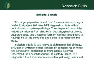 Research SkillsIntroduction/Review of LiteratureThis research proposal will investigate the relationship between a positive self-concept and self-image anxiety in adolescents with NF1. It is hypothesized that self-concept training will moderately reduce self-image anxiety in neurofibromatosis type 1 (NF1) adolescent’s ages twelve to eighteen. It will also compare treatment effect to disease severity.