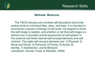 Research SkillsMethods: MeasuresThere are three instruments to be used in this research: 1) a questionnaire to collect participant demographics; 2) the Rosenberg Self-Esteem Scales (RSES); and, the Tennessee Self-concept Scales (TSCS).The RSES is a widely-used self-esteem measure that includes ten self-descriptive items portraying how an individual feels about him or herself. It uses the Likert scale with items answered on a four-point scale. 