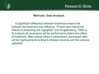 Research SkillsMethods: Data AnalysisPretest and Posttest data will be collected using the Rosenberg Self-Esteem Scales and Tennessee Self-concept Scales. The statistical analysis for the Solomon Four-group design will include converting posttest data to a 2 x 2 factorial design and use analysis of variance (ANOVA) to provide estimates of treatment effect, pretest effect, and interaction of pretest and treatment. In addition to testing the basic pretest-treatment-posttest, three additional tests will be conducted: 1) without treatment, 2) without pretest, and 3) without either pretest or treatment. In design notation, the procedure is as follows: