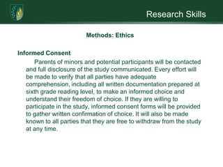 Research SkillsMethods: EthicsThe greatest ethical issues that might be encountered relate to Health Insurance Portability and Accountability (HIPAA) compliance and custody issues. Potential custody issues, e.g.  single/dual custody,  will be identified in advance and are included in the exclusion criteria. Additional ethical considerations for this study and how they will be handled are: 