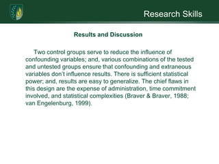 Research SkillsResults and DiscussionThe Solomon Four-group design involved random assignment of subjects to two treatment groups and two control groups (Braver & Braver, 1988; van Engelenburg, 1999). Statistical analysis is expected to reject the null hypothesis. Self-concept therapy is expected to improve the self-concept of adolescents with NF1. There are no other known studies to compare these findings against; but, in comparison to other genetic conditions that manifest similar symptoms, the findings support related studies and current thinking on the topic (Barton & North, 2006; Radtke et al., 2007; Slifer, Beck, Amari, Diver, Hilley, Kane & McDonnell, 2003; Mann, Hosman, Schaalma, & de Vries, 2004; Butler & Gasson, 2005; Van Tongerloo & De Paepe, 1998).  