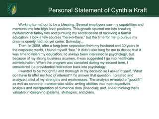 Personal Statement of Cynthia KraftWorking turned out to be a blessing. Several employers saw my capabilities and mentored me into high-level positions. This growth spurred me into breaking dysfunctional family ties and pursuing my secret desire of receiving a formal education. I took a few courses “here-n-there,” but the time for me to pursue my dreams openly had not yet come. Someday...Then, in 2008, after a long-term separation from my husband and 30 years in the corporate world, I found myself “free.” It didn’t take long for me to decide that it was time to finish my education. I’d always been interested in psychology, but because of my strong business acumen, it was suggested I go into healthcare administration. When the program was canceled during my second term, I considered it a providential redirection back into psychology. I wanted to be thoughtful and thorough in my decision so I asked myself, “What do I have to offer my field of interest”? To answer that question, I created and analyzed a list of my strengths and weaknesses. The analysis revealed a “good fit” as well as concrete, transferrable skills: writing abilities that meet objectives; analysis and interpretation of numerical data (financial); and, linear thinking that’s valuable in designingsystems, strategies, and plans.