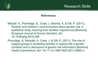 Research SkillsReferencesButler, R. J. & Gasson, S. L. (2005). Self esteem/self-concept scales for children and adolescents: A review. Child and adolescent mental health, 10(4), 190-201.Fitts, W. H. (1965). Tennessee self-concept scale. Los Angeles, CA: Western Psychological Services.Gaff, C. L. & Clarke, A. (2007). Stigmatization, culture and counseling a commentary on growing up and living with NF1: A UK-Bangladeshi case study – by SantiRozario [Abstract]. Journal of Genetic Counseling, 16(5), 561-565. 