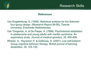 Research SkillsReferencesRadtke, H. B., Sebold, C. D., Allison, C., Haidle, J. L., & Schneider, G. (2007). Neurofibromatosis type 1 in genetic counseling practice: recommendations of the national society of genetic counselors. Journal of Genetic Counseling, 16(4), 387-407. Rasmussen, S. A. & Friedman, J. M. (2000). NF1 gene and neurofibromatosis 1. American Journal of Epidemiology, 151(1), 33-40.Rosenberg, M. (1965). Society and the adolescent self-image. Princeton, NJ: Princeton University Press.