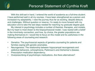 Personal Statement of Cynthia KraftWith this skill-set in hand, I entered the world of academia as a full-time student. I have performed well in all my courses. I have been strengthened as a person and increased my adaptability. I view the journey thus far as exciting, despite detours and challenges. Without question or reserve, I’m ready to move forward with my education and to take the last steps needed for reaching my graduate degree goal.My interest in psychology includes a number of theories, therapies, and models. But my heart is most drawn to the biopsychosocial model. I was reared with a belief in the mind-body connection; and how, by choice, the greater populations are making themselves ill. I would like to focus on this model and its usefulness in the following areas of counseling and research:Genetics: The psychosocial aspects of genetics counseling for patients and families coping with genetic anomalies.