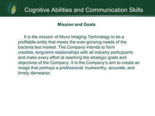 Cognitive Abilities and Communication SkillsInfiltration of the MarketplaceMIT has developed and patented a proprietary, laser-based, rapid microbial identification product – the MIT 1000 System. Recent recalls of foods and beverages indicate the serious need of timely identification of pathogens. The MIT 1000 can identify such pathogens quicker and less costly than existing systems. Its advantages are: Low cost 