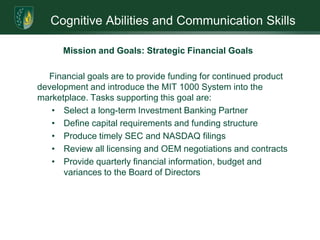 Cognitive Abilities and Communication SkillsInfiltration of the MarketplaceThe company’s goal is to complete certification processing and start placing equipment. Though multiple industries would benefit from the product, initial introduction has been narrowed to two markets: food quality control and clinical diagnostics. Multiple channels have been identified to assist in product delivery. The critical issue facing plan implementation is lack of working capital 