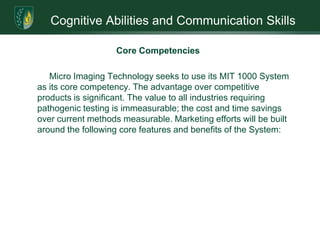 Cognitive Abilities and Communication SkillsIntroductionMicro Imaging Technology, Inc. (“MIT”) has developed and patented a proprietary, laser-based, rapid microbial identification System. The accuracy and speed of this product are its winning attributes. The MIT 1000 System has the potential to revolutionize the $5 billion pathogenic test market. By identifying microbes in minutes, not days, significant cost per-test savings occurs. When compared to conventional methods, this savings can translate into thousands of lives and tens of millions of dollars.  