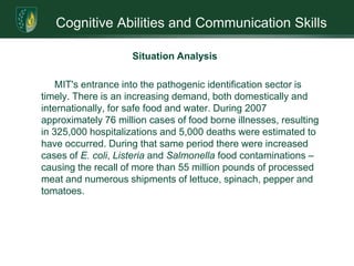 Cognitive Abilities and Communication SkillsMission and Goals: Strategic Marketing GoalsThe Company’s primary objective is to become the international leader in laser-based, rapid microbial identification systems. For the next four years, the focus is to achieve market acceptance through demonstrated system performance, independent validations, industry exhibitions and referrals. Three specific marketing goals are:Introduce the MIT 1000 System to the marketplace (See Target Market tables)