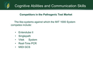 Provide quarterly financial information, budget and variances to the Board of DirectorsCognitive Abilities and Communication SkillsCore CompetenciesMicro Imaging Technology seeks to use its MIT 1000 System as its core competency. The advantage over competitive products is significant. The value to all industries requiring pathogenic testing is immeasurable; the cost and time savings over current methods measurable. Marketing efforts will be built around the following core features and benefits of the System: