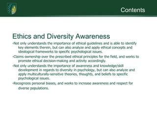 ContentsEthics and Diversity Awareness-Not only understands the importance of ethical guidelines and is able to identify key elements therein, but can also analyze and apply ethical concepts and ideological frameworks to specific psychological issues. -Claims ownership over the prescribed ethical principles for the field, and works to promote ethical decision-making and activity accordingly.-Not only understands the importance of awareness and knowledge/skill development in regards to diversity in psychology, but can also analyze and apply multiculturally-sensitive theories, thoughts, and beliefs to specific psychological issues. -Recognizes personal biases, and works to increase awareness and respect for diverse populations.