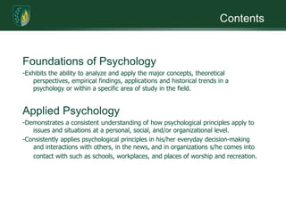 ContentsFoundations of Psychology-Exhibits the ability to analyze and apply the major concepts, theoretical perspectives, empirical findings, applications and historical trends in a psychology or within a specific area of study in the field. Applied Psychology-Demonstrates a consistent understanding of how psychological principles apply to issues and situations at a personal, social, and/or organizational level.-Consistently applies psychological principles in his/her everyday decision-making and interactions with others, in the news, and in organizations s/he comes into contact with such as schools, workplaces, and places of worship and recreation.