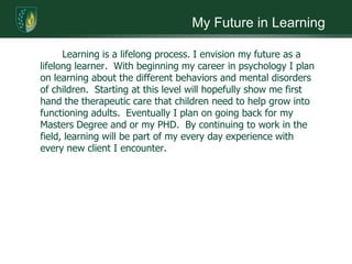 My Future in Learning		Learning is a lifelong process. I envision my future as a lifelong learner.  With beginning my career in psychology I plan on learning about the different behaviors and mental disorders of children.  Starting at this level will hopefully show me first hand the therapeutic care that children need to help grow into functioning adults.  Eventually I plan on going back for my Masters Degree and or my PHD.  By continuing to work in the field, learning will be part of my every day experience with every new client I encounter. 
