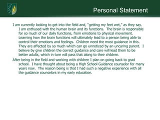 Personal StatementI am currently looking to get into the field and, “getting my feet wet,” as they say.  I am enthused with the human brain and its functions.  The brain is responsible for so much of our daily functions, from emotions to physical movement.  Learning how the brain functions will ultimately lead to a person being able to control their emotions and feelings.  Children need the most guidance in this.  They are affected by so much which can go unnoticed by an uncaring parent.  I believe by give children the correct guidance and care will lead them to be better adults, which in turn will pass that along to their children. After being in the field and working with children I plan on going back to grad school.  I have thought about being a High School Guidance counselor for many years now.  The reason being is that I had such a negative experience with all the guidance counselors in my early education. 
