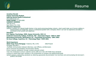 ResumeJonathan MorettiArgosy University StudentAspiring Mental Health Professionaljfm218@hotmail.comHOME PHONE 717-965-6080CURRENT ADDRESS79B Oak Drive	New Oxford, PA 17350	Objective StatementSeeking a position as a Mental Health Worker in the social science/psychology industry, which would make use of proven abilities in communication and leadership. Secure a professional position with a company where I can use my experience and skills to contribute to their growth and objectives.EducationB.A. Degree; Psychology, 2009, Argosy University. GPA 3.4Frederick Community College, Frederick, MD – Associates Degree -2004 to 2007 Bloomsburg University, Bloomsburg, PA – Psychology/Accounting - 2001-2002 De Anza College, Cupertino, CA - Psychology Major -1999-2001­Work ExperienceWells Fargo Home Mortgage  Frederick, MD, 21701	2002-PresentMortgage Specialist 3­Facilitate communication between Attorneys, Loan Officers, and BorrowersSecure personal documentation and borrowers identityEnsure customer satisfaction through constant personal contactTrain new employees to ensure customer service skills are in line with Wells Fargo standardsContinue to assist these team members in the achievement of company and departmental goalsUphold company underwriting standards by obtaining appropriate documentation from borrower and communicating the borrower's profile to the lender