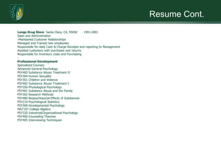 Resume Cont.Longs Drug Store  Santa Clara, CA, 95050	1991-2001Sales and Administration­Maintained Customer RelationshipsManaged and Trained new employeesResponsible for daily Cash & Charge Receipts and reporting to ManagementAssisted customers with purchases and returnsResponsible for Inventory costs and Purchasing­Professional DevelopmentSpecialized Courses:Advanced General PsychologyPSY483 Substance Abuse Treatment IIPSY304 Human SexualityPSY301 Children and ViolencePSY482 Substance Abuse Treatment IPSY350 Physiological PsychologyPSY481 Substance Abuse and the FamilyPSY302 Research MethodsPSY480 Biopsychosocial Effects of SubstancesPSY210 Psychological StatisticsPSY300 Developmental PsychologyMAT107 College AlgebraPSY320 Industrial/Organizational PsychologyPSY400 Counseling TheoriesPSY405 Interviewing Techniques