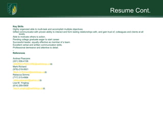 Resume Cont.Key SkillsHighly organized able to multi-task and accomplish multiple objectives.Gifted communicator with proven ability to interact and form lasting relationships with, and gain trust of, colleagues and clients at all levels.Able to motivate others to action.Pending college graduate eager to start careerSuccessful leader, equally effective as member of a team.Excellent verbal and written communication skills.Professional demeanor and attentive to detail.­ReferencesAndrea Pisacane: (201) 556-4106ANDREA.PISACANE@wellsfargo.comMark Richard:(978)-318-9501Mark.G.Richard@wellsfargo.comRebecca Simms:(717) 515-4984rebeccasauers@yahoo.comLisa M. Yingling: (814) 269-5909lisa.m.yingling@wellsfargo.com