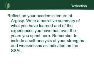 ReflectionReflect on your academic tenure at Argosy. Write a narrative summary of what you have learned and of the experiences you have had over the years you spent here. Remember to include a self-analysis of your strengths and weaknesses as indicated on the SSAL. 