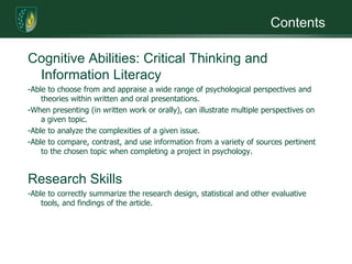 ContentsCognitive Abilities: Critical Thinking and Information Literacy-Able to choose from and appraise a wide range of psychological perspectives and theories within written and oral presentations. -When presenting (in written work or orally), can illustrate multiple perspectives on a given topic.-Able to analyze the complexities of a given issue.-Able to compare, contrast, and use information from a variety of sources pertinent to the chosen topic when completing a project in psychology. Research Skills-Able to correctly summarize the research design, statistical and other evaluative tools, and findings of the article.
