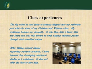 Class experiencesThe fog rolled in and tears of sadness dripped into my reflection pool with the start of my Children and Violence class.  My weakness became my strength.  It was then that I knew that my heart and soul will always be with helping children paddle through their troubled waters.After taking several classes regarding research methods, I have learned that developing statistical studies is a weakness.  It does not offer the face-to-face help.