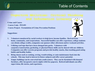 Table of ContentsIt is important to recognize the adolescents next.  Schools do their best to offer kids the basics of reading, writing, and arithmetic.  Unfortunately, over time subjects like cooking, sewing, woodworking, or auto-maintenance have gone to the wayside.  These are useful subjects that help our kids function in their everyday life.  They can also lead to interest in future subjects and offer career potential.  If nothing else, students who excel in any of these subjects may consider utilizing their skill to earn extra money.  They can begin learning about work ethics and give opportunity for young entrepreneurs to work.  Cognitive Abilities: Critical Thinking and Information LiteracyCrime and CausesCourse Code:  PSY493Course Project:  Formulation of Crime Prevention PositionsSuggestions:Volunteers monitored by social workers to help lower income families.  Derived from home, community, and corporations.  Successful families can offer experience, college students can obtain college credits, companies can sponsor either afternoon and/or weekend activities.Utilizing roof tops that have been changed into parks.  Volunteers with carpentry/construction, gardening, or physical fitness skills can be shared with our children.  Companies can offer exercise programs and provide healthy snacks, thus teaching good eating habits and healthy bodies.  Bring classes such as cooking, sewing, woodworking, or auto-maintenance back into the schools.  This may lead to interest in future subjects and offer career potential.4.     Empty buildings can be converted into youth centers.  They can be furnished with donated furniture, offer inexpensive movie nights with free popcorn.  Retired individuals can offer supervision, life stories, and experience.  