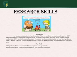 Research SkillsIntroduction	For years, parents and educators have been asking if there is a correlation between too much sugar in a child’s diet and their behavior.  Educators are continually asking for parents to send healthy snacks and lunches to school.  Parents wonder if their child’s favorite foods could harm them.  “Sweeteners have been studied more than any other food ingredient in history.” (Szwarc, 2008)  The American Heart Association in August of 2009 produced new guidelines for a child’s sugar intake levels.  HypothesisNull Hypothesis:  There is no correlation between sugar intake and hyperactivity.Alternative Hypothesis:  There is a correlation between sugar intake and hyperactivity.