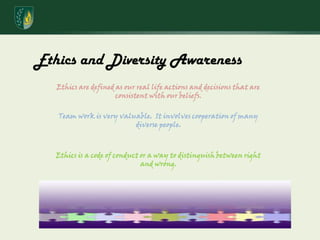 Ethics and Diversity AwarenessEthics are defined as our real life actions and decisions that are consistent with our beliefs.Team work is very valuable.  It involves cooperation of many diverse people. Ethics is a code of conduct or a way to distinguish between right and wrong. 