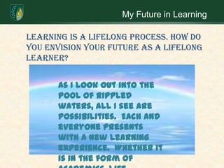 My Future in Learning    Learning is a lifelong process. How do you envision your future as a lifelong learner? As I look out into the pool of rippled waters, all I see are possibilities.  Each and everyone presents with a new learning experience.  Whether it is in the form of academics, life experiences, or watching my family grow. 