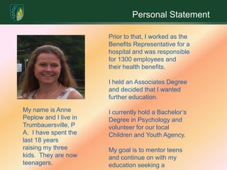 Personal StatementPrior to that, I worked as the Benefits Representative for a hospital and was responsible for 1300 employees and their health benefits.  I held an Associates Degree and decided that I wanted further education.I currently hold a Bachelor’s Degree in Psychology and volunteer for our local Children and Youth Agency.  My goal is to mentor teens and continue on with my education seeking a Master’s Degree.My name is Anne Peplow and I live in Trumbauersville, PA.  I have spent the last 18 years raising my three kids.  They are now teenagers. 
