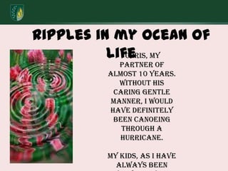 Ripples in my ocean of lifeChris, my partner of almost 10 years.  Without his caring gentle manner, I would have definitely been canoeing through a hurricane. My kids, As I have always been very active in their lives, they needed to learn to let me go. 
