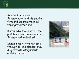 Academic Advisors:  Jeremy, who held his paddle firm and steered me in all the right directions.Krista, who took hold of the paddle and continued where Jeremy had embarked.Showed me how to navigate through on-line classes, stay diligent with assignments and due dates.
