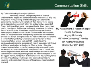 Communication Skills

My Opinion of the Psychoanalytic Approach
              Personally, I have a strong background in science. I
understand and respect the power of statistical relevance. As they say,
“the proof is in the pudding” and I tend to pay more attention to
concepts that have the numbers to back their claims. I have been a
psychology student seemingly all my life and currently a student of
Argosy for the past two years. I can say without a doubt I have never
read or been taught that the psychodynamic process produced any          M2 Assignment 3: Reaction paper
form of scientific proof. I have been taught from day one that this
therapy option is helpful under certain circumstances and that often            Renee Sandusky
times it is incorporated with other primary techniques but overall this         Argosy University
process has always been presented in a historical fashion and one that
is somewhat flaky or hokey when compared to the more testable             PSY400 Counseling Theories
measures of other options such as CBT. I also believe that
psychoanalysis in general is excessively heavily associated with Freud
                                                                              Dr. Andrew McKenzie
and his personal values and opinions. Often at times, I think this            September 29th, 2010
process is viewed of as more of a joke especially when dealing with
issues such as dream analysis and interpretation and of course, the
sexual stages of children. Because these concepts still tend to shock
us to the core, we usually cannot get past the historical aspects to see
the bigger, more current picture that encompasses the psychodynamic
process. I have to say now though, after reading this article my
viewpoint on the statistical relevance of this process has dramatically
changed.
 